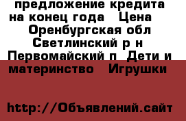 предложение кредита на конец года › Цена ­ 2 - Оренбургская обл., Светлинский р-н, Первомайский п. Дети и материнство » Игрушки   